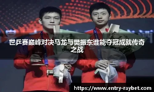 世乒赛巅峰对决马龙与樊振东谁能夺冠成就传奇之战