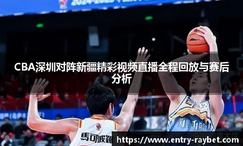 CBA深圳对阵新疆精彩视频直播全程回放与赛后分析